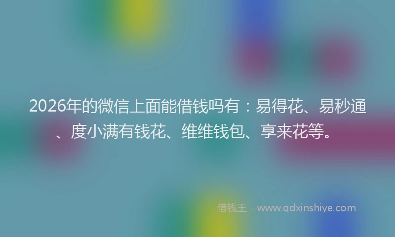 2026年的微信上面能借钱吗有：易得花、易秒通、度小满有钱花、维维钱包、享来花等。