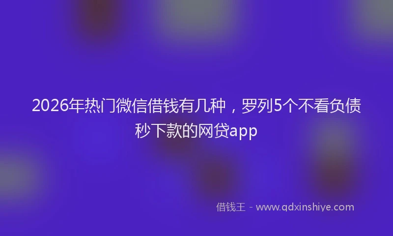 2026年热门微信借钱有几种,罗列5个不看负债秒下款的网贷app