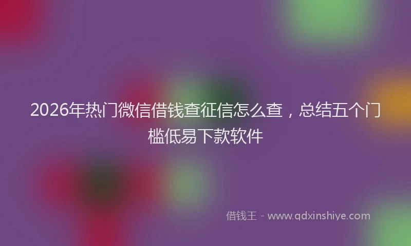 2026年热门微信借钱查征信怎么查，总结五个门槛低易下款软件