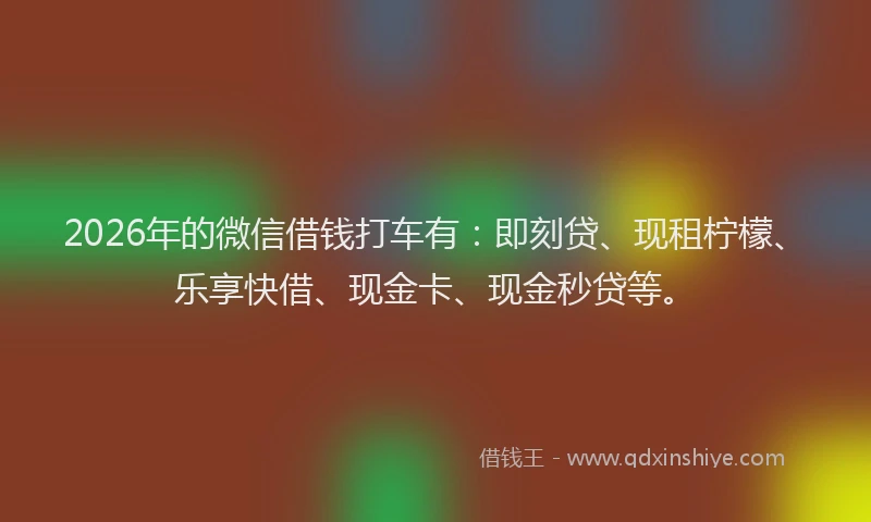 2026年的微信借钱打车有：即刻贷、现租柠檬、乐享快借、现金卡、现金秒贷等。