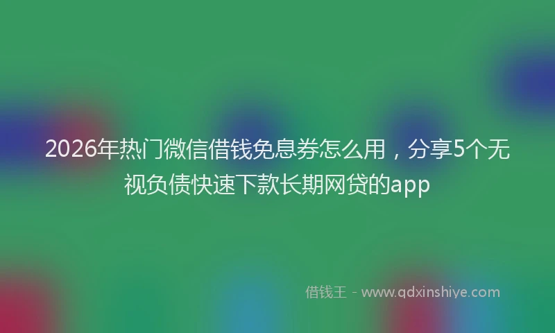 2026年热门微信借钱免息券怎么用，分享5个无视负债快速下款长期网贷的app