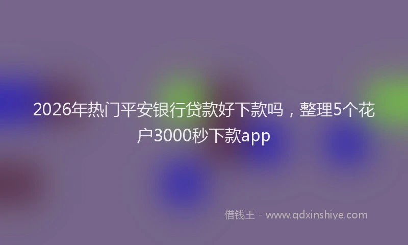 2026年热门平安银行贷款好下款吗，整理5个花户3000秒下款app