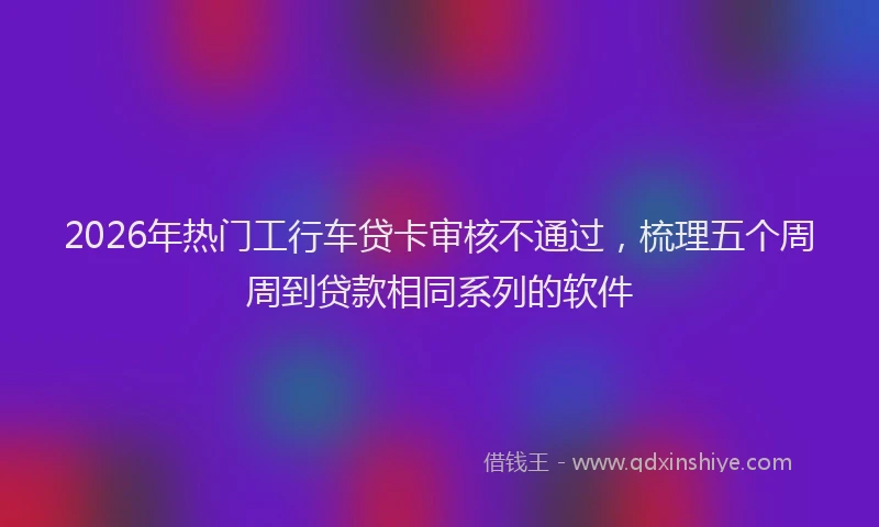 2026年热门工行车贷卡审核不通过，梳理五个周周到贷款相同系列的软件