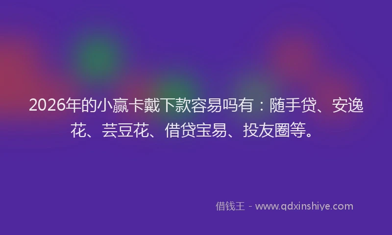 2026年的小赢卡戴下款容易吗有：随手贷、安逸花、芸豆花、借贷宝易、投友圈等。
