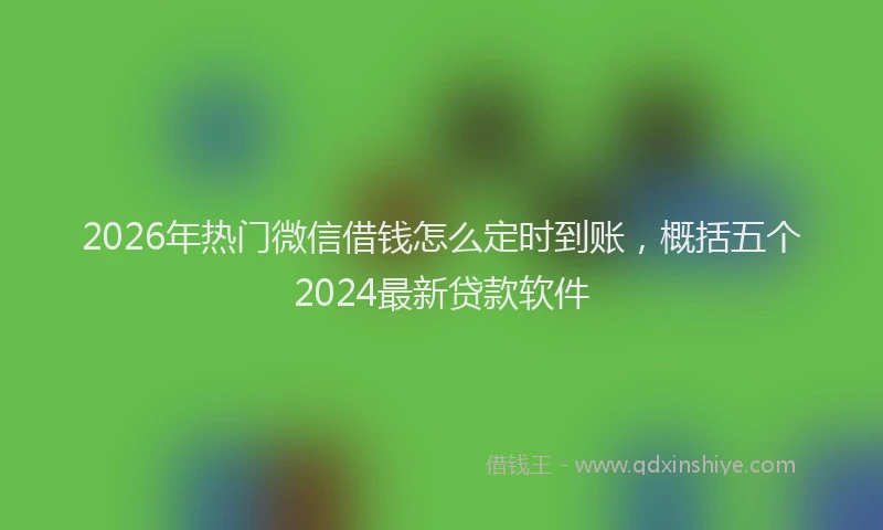 2026年热门微信借钱怎么定时到账，概括五个2024最新贷款软件