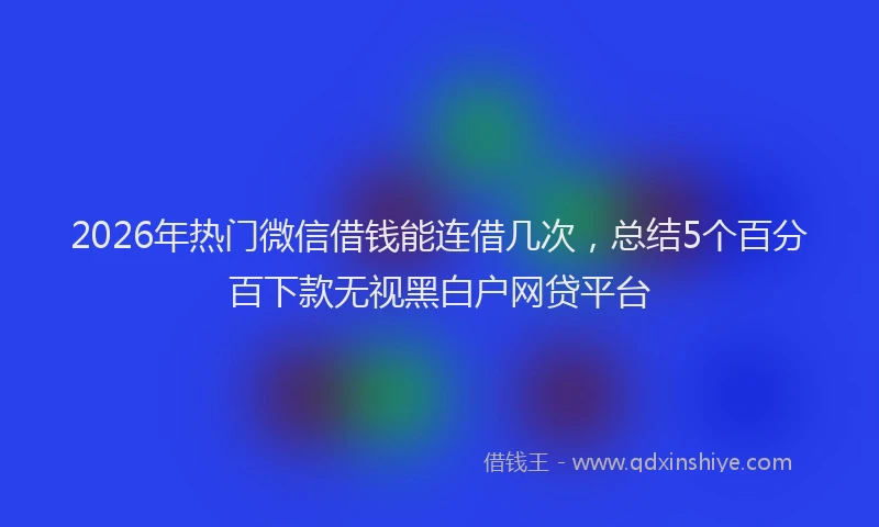 2026年热门微信借钱能连借几次，总结5个百分百下款无视黑白户网贷平台
