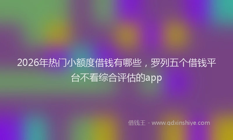 2026年热门小额度借钱有哪些，罗列五个借钱平台不看综合评估的app