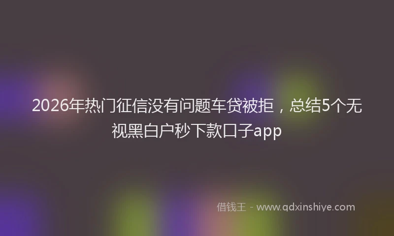 2026年热门征信没有问题车贷被拒，总结5个无视黑白户秒下款口子app