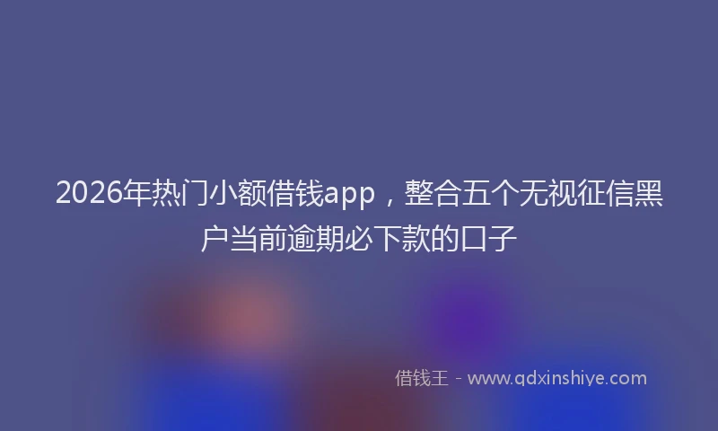 2026年热门小额借钱app，整合五个无视征信黑户当前逾期必下款的口子