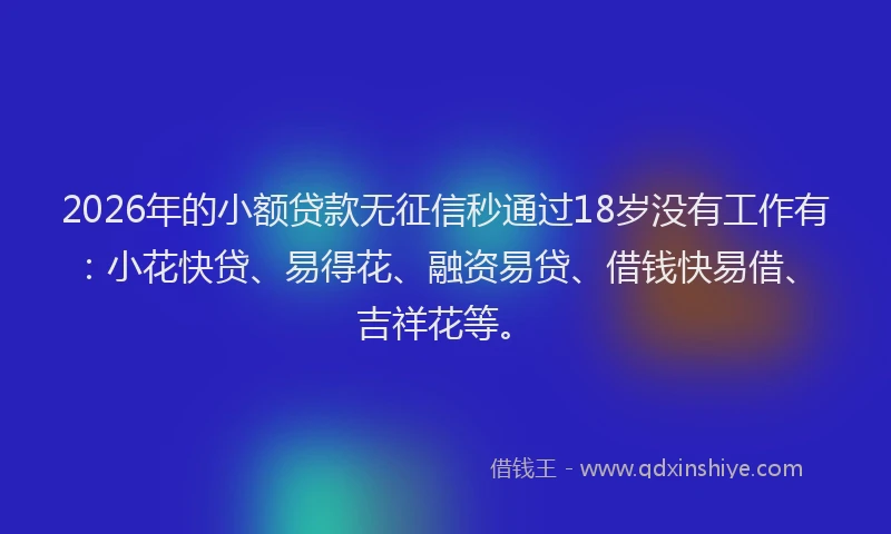 2026年的小额贷款无征信秒通过18岁没有工作有：小花快贷、易得花、融资易贷、借钱快易借、吉祥花等。