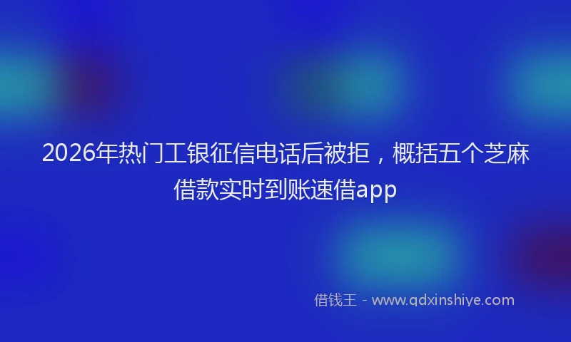 2026年热门工银征信电话后被拒，概括五个芝麻借款实时到账速借app