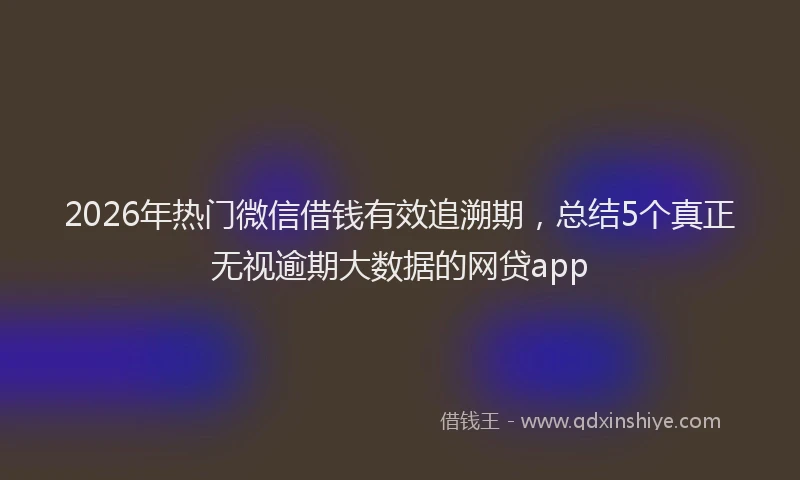2026年热门微信借钱有效追溯期，总结5个真正无视逾期大数据的网贷app