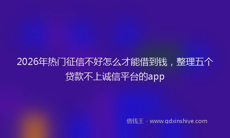 2026年热门征信不好怎么才能借到钱，整理五个贷款不上诚信平台的app