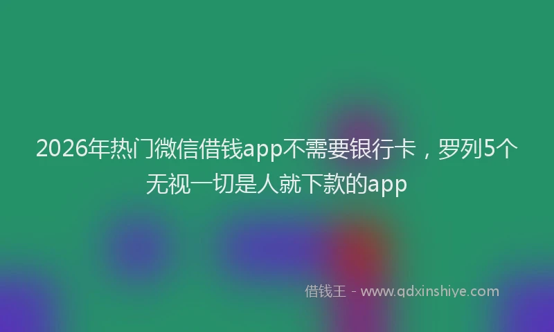 2026年热门微信借钱app不需要银行卡，罗列5个无视一切是人就下款的app