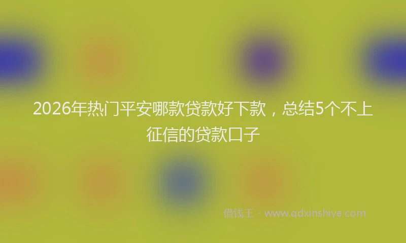 2026年热门平安哪款贷款好下款，总结5个不上征信的贷款口子