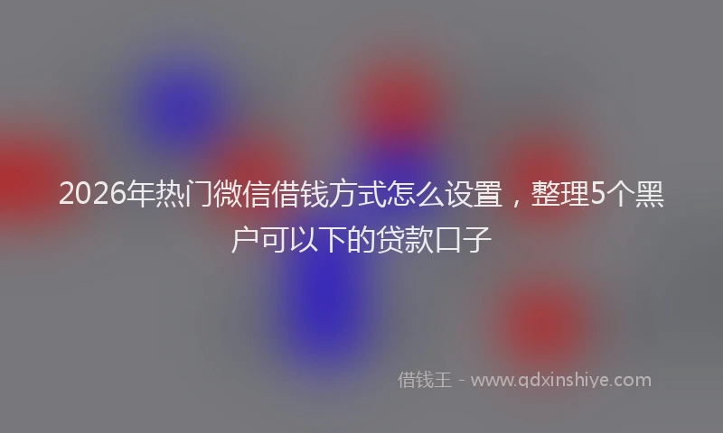 2026年热门微信借钱方式怎么设置，整理5个黑户可以下的贷款口子