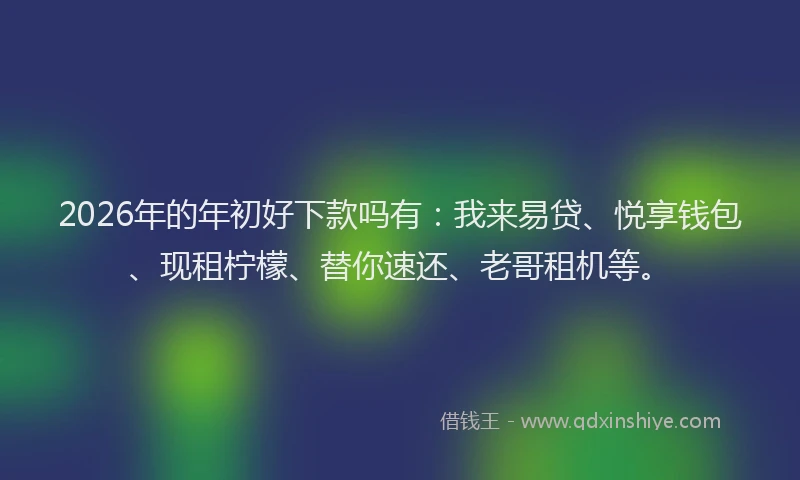 2026年的年初好下款吗有:我来易贷、悦享钱包、现租柠檬、替你速还、老哥租机等。