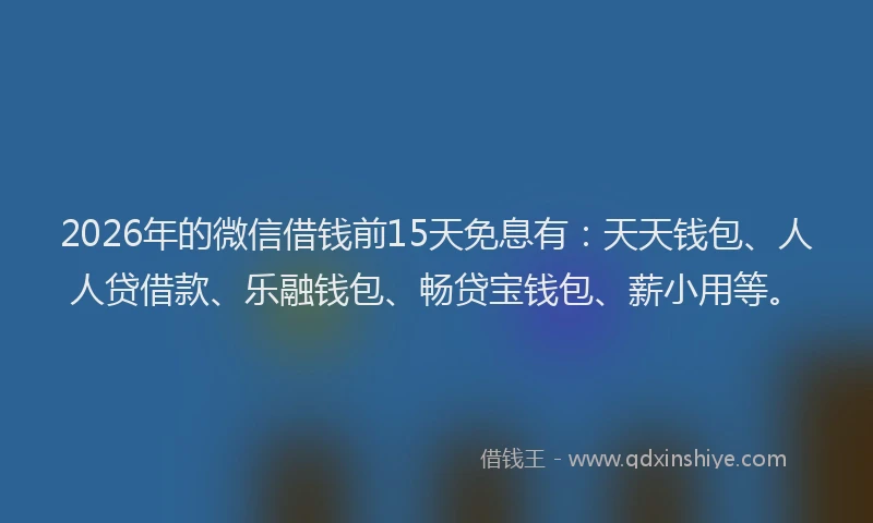 2026年的微信借钱前15天免息有：天天钱包、人人贷借款、乐融钱包、畅贷宝钱包、薪小用等。