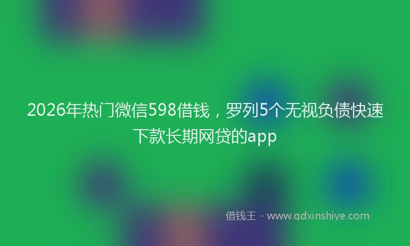 2026年热门微信598借钱，罗列5个无视负债快速下款长期网贷的app