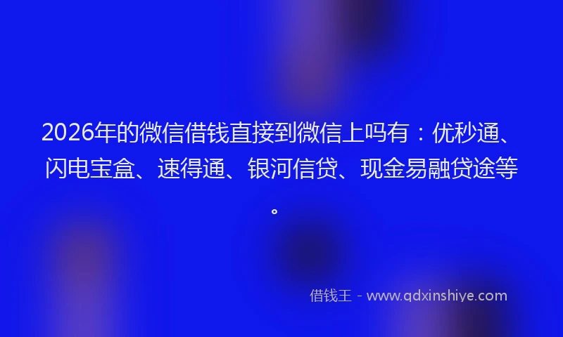 2026年的微信借钱直接到微信上吗有：优秒通、闪电宝盒、速得通、银河信贷、现金易融贷途等。