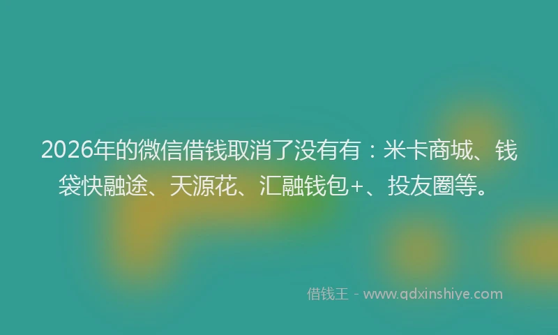 2026年的微信借钱取消了没有有：米卡商城、钱袋快融途、天源花、汇融钱包+、投友圈等。