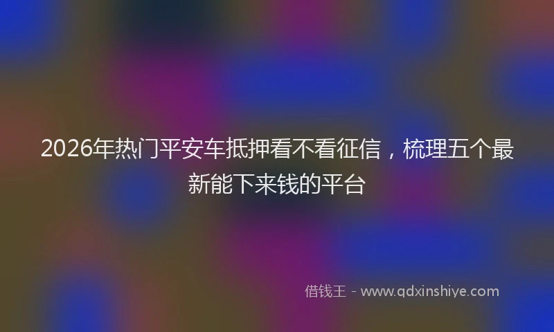 2026年热门平安车抵押看不看征信，梳理五个最新能下来钱的平台