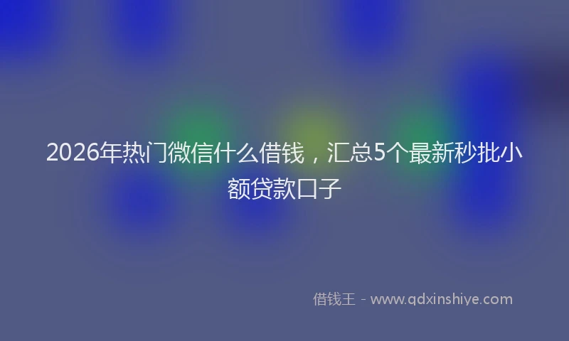 2026年热门微信什么借钱，汇总5个最新秒批小额贷款口子