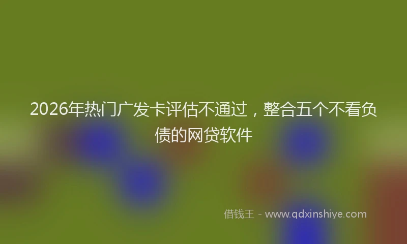 2026年热门广发卡评估不通过，整合五个不看负债的网贷软件
