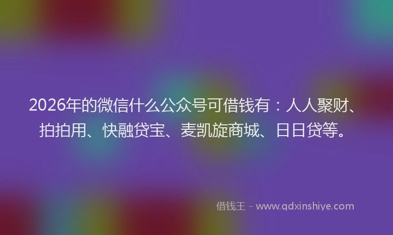 2026年的微信什么公众号可借钱有：人人聚财、拍拍用、快融贷宝、麦凯旋商城、日日贷等。