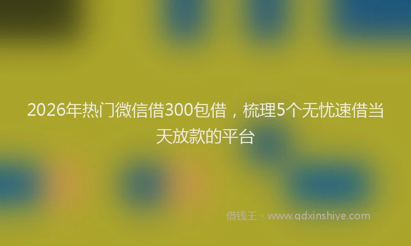 2026年热门微信借300包借，梳理5个无忧速借当天放款的平台