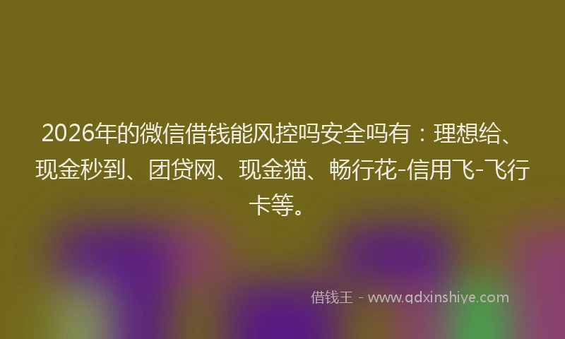 2026年的微信借钱能风控吗安全吗有：理想给、现金秒到、团贷网、现金猫、畅行花-信用飞-飞行卡等。