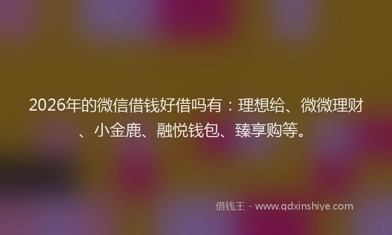 2026年的微信借钱好借吗有：理想给、微微理财、小金鹿、融悦钱包、臻享购等。