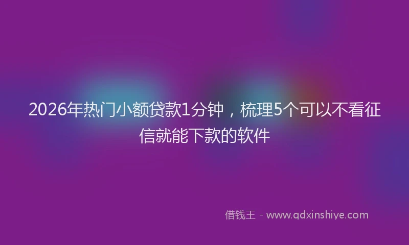 2026年热门小额贷款1分钟，梳理5个可以不看征信就能下款的软件
