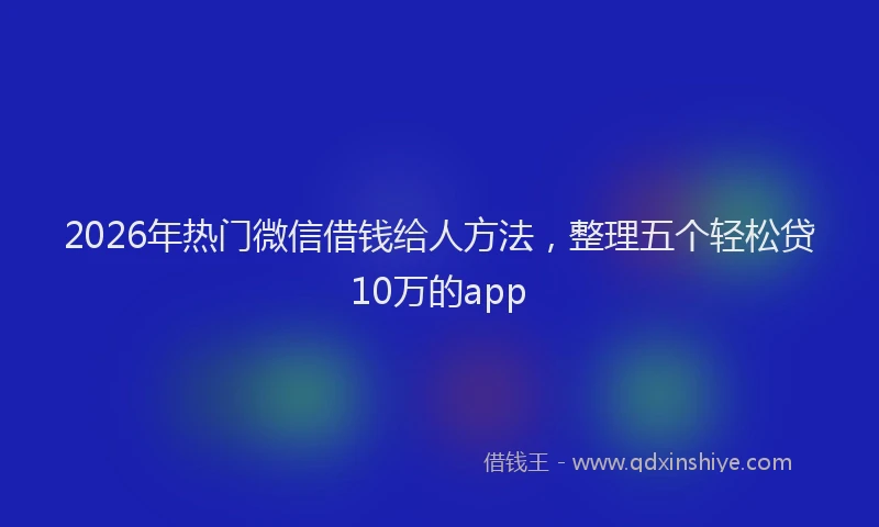 2026年热门微信借钱给人方法，整理五个轻松贷10万的app