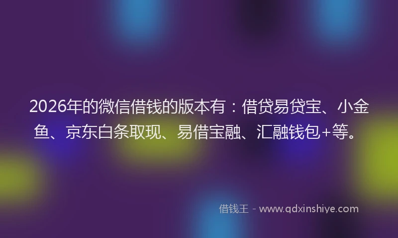 2026年的微信借钱的版本有：借贷易贷宝、小金鱼、京东白条取现、易借宝融、汇融钱包+等。