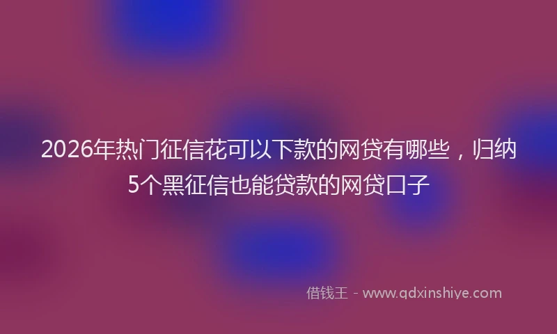 2026年热门征信花可以下款的网贷有哪些，归纳5个黑征信也能贷款的网贷口子