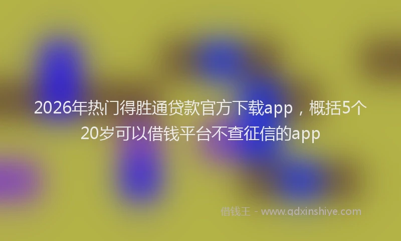 2026年热门得胜通贷款官方下载app，概括5个20岁可以借钱平台不查征信的app