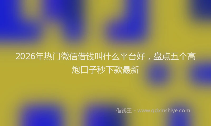 2026年热门微信借钱叫什么平台好，盘点五个高炮口子秒下款最新