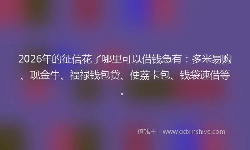 2026年的征信花了哪里可以借钱急有：多米易购、现金牛、福禄钱包贷、便荔卡包、钱袋速借等。
