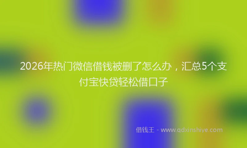 2026年热门微信借钱被删了怎么办，汇总5个支付宝快贷轻松借口子