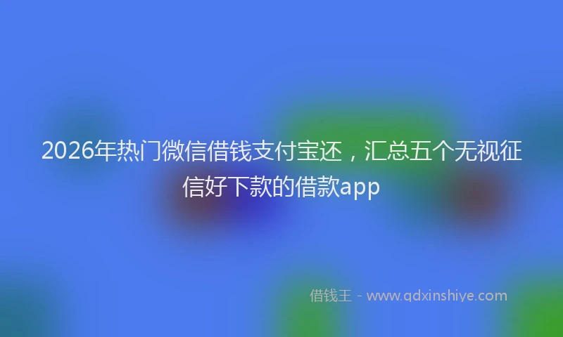 2026年热门微信借钱支付宝还，汇总五个无视征信好下款的借款app