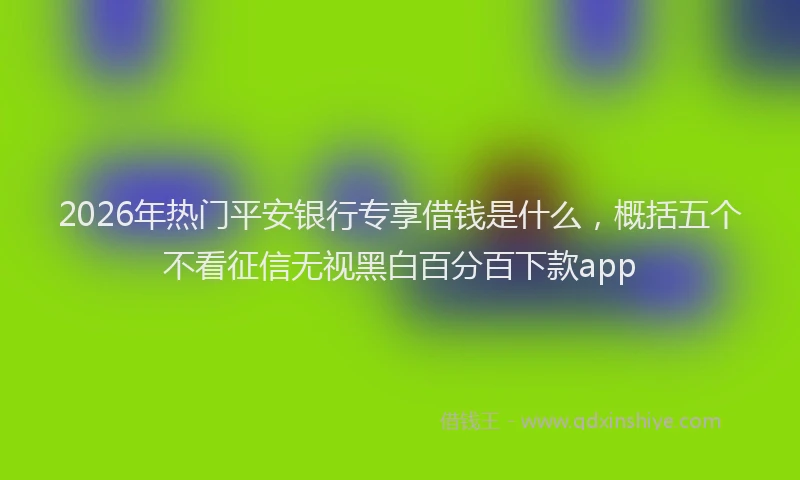 2026年热门平安银行专享借钱是什么，概括五个不看征信无视黑白百分百下款app