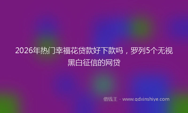 2026年热门幸福花贷款好下款吗，罗列5个无视黑白征信的网贷