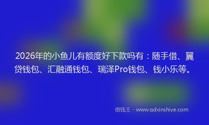 2026年的小鱼儿有额度好下款吗有：随手借、翼贷钱包、汇融通钱包、瑞泽Pro钱包、钱小乐等。