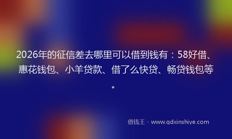 2026年的征信差去哪里可以借到钱有：58好借、惠花钱包、小羊贷款、借了么快贷、畅贷钱包等。