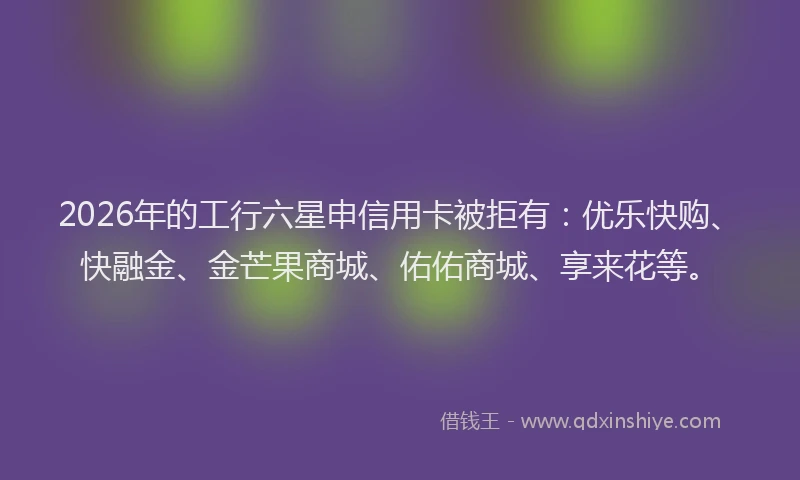 2026年的工行六星申信用卡被拒有:优乐快购、快融金、金芒果商城、佑佑商城、享来花等。