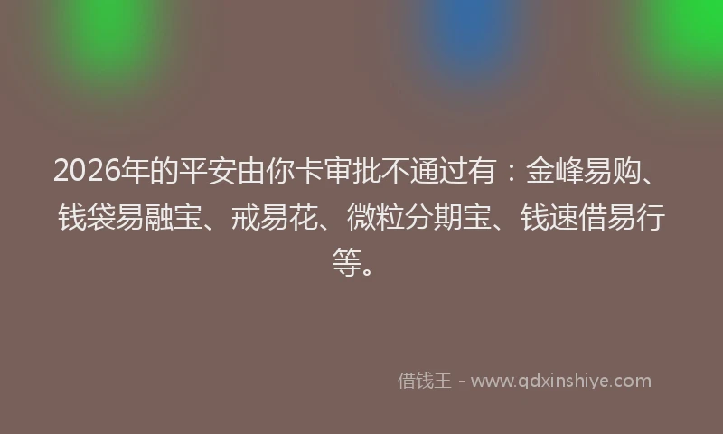 2026年的平安由你卡审批不通过有:金峰易购、钱袋易融宝、戒易花、微粒分期宝、钱速借易行等。