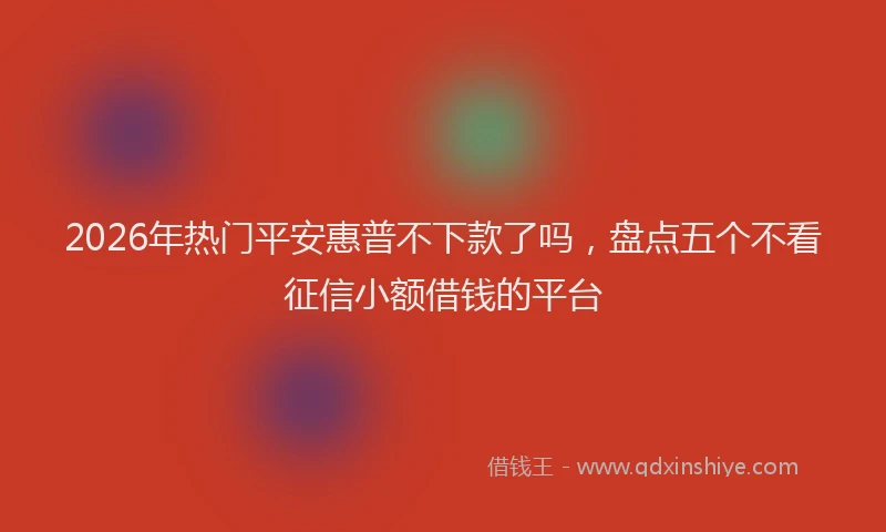 2026年热门平安惠普不下款了吗，盘点五个不看征信小额借钱的平台