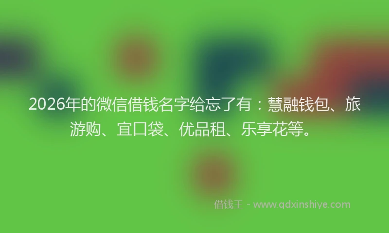 2026年的微信借钱名字给忘了有：慧融钱包、旅游购、宜口袋、优品租、乐享花等。