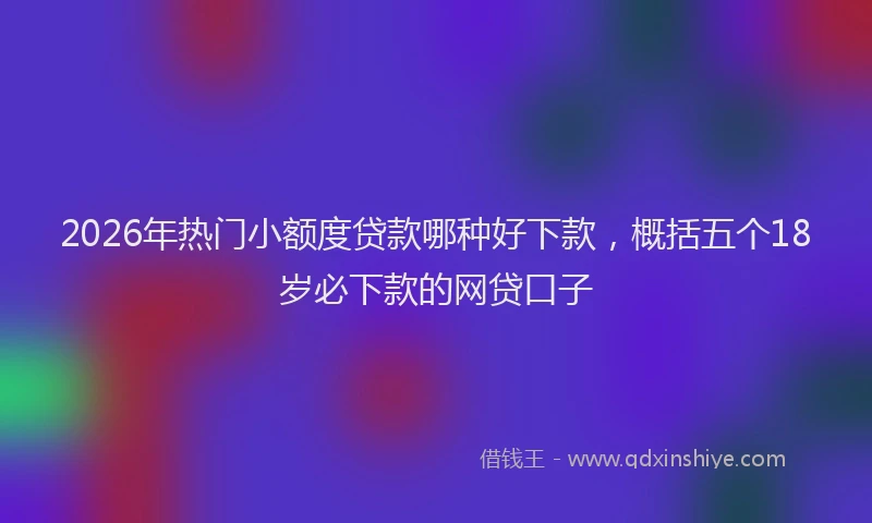 2026年热门小额度贷款哪种好下款，概括五个18岁必下款的网贷口子